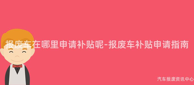 报废车在哪里申请补贴呢-报废车补贴申请指南