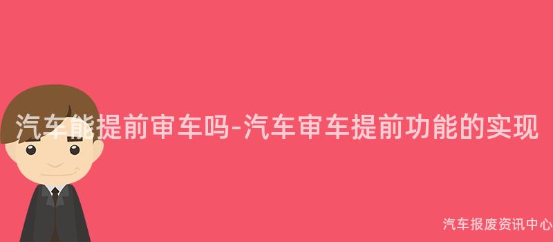 汽车能提前审车吗-汽车审车提前功能的实现