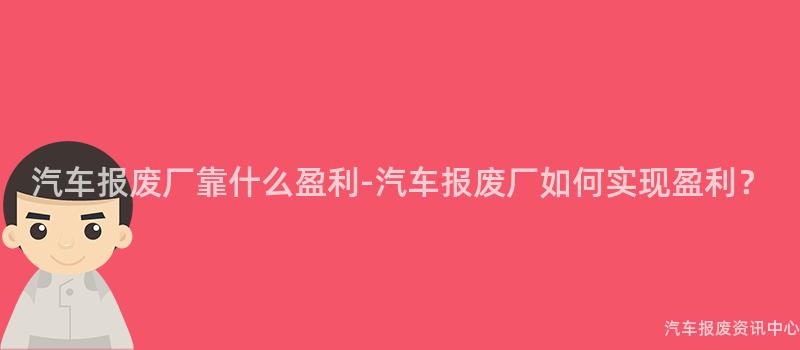 汽车报废厂靠什么盈利-汽车报废厂如何实现盈利？