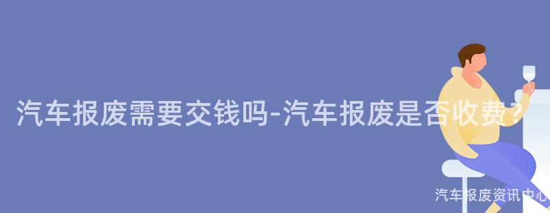 汽车报废需要交钱吗-汽车报废是否收费？