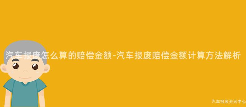 汽车报废怎么算的赔偿金额-汽车报废赔偿金额计算方法解析