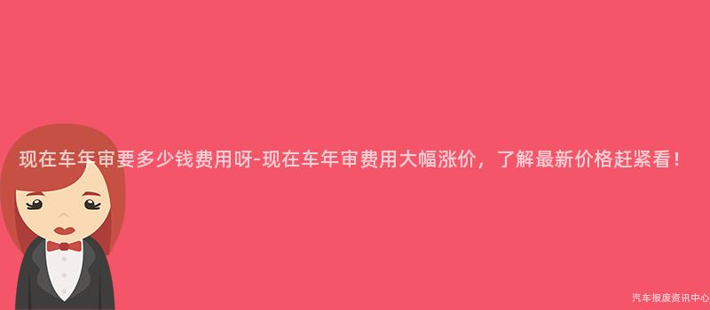 现在车年审要多少钱费用呀-现在车年审费用大幅涨价，了解最新价格赶紧看！