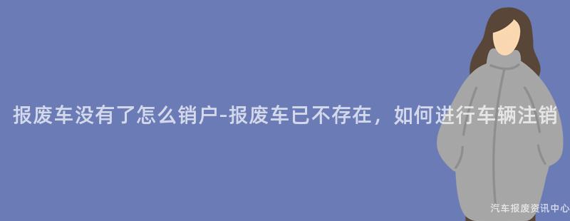 报废车没有了怎么销户-报废车已不存在，如何进行车辆注销