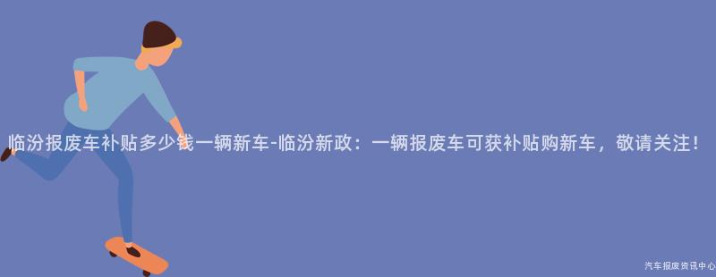 临汾报废车补贴多少钱一辆新车-临汾新政：一辆报废车可获补贴购新车，敬请关注！