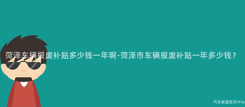 菏泽车辆报废补贴多少钱一年啊-菏泽市车辆报废补贴一年多少钱？
