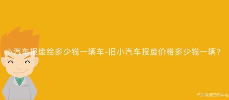 小汽车报废给多少钱一辆车-旧小汽车报废价格多少钱一辆？