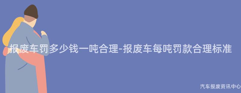 报废车罚多少钱一吨合理-报废车每吨罚款合理标准