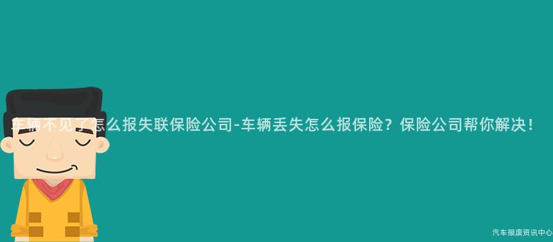 车辆不见了怎么报失联保险公司-车辆丢失怎么报保险？保险公司帮你解决！