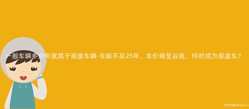 一般车辆多少年就属于报废车辆-车龄不及25年，车价降至谷底，何时成为报废车？