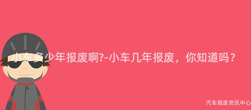 小车多少年报废啊?-小车几年报废，你知道吗？