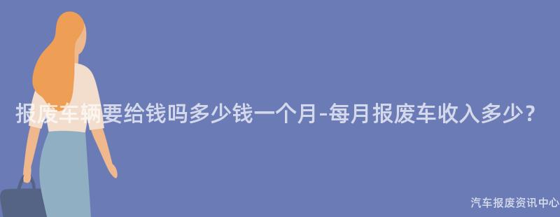 报废车辆要给钱吗多少钱一个月-每月报废车收入多少？
