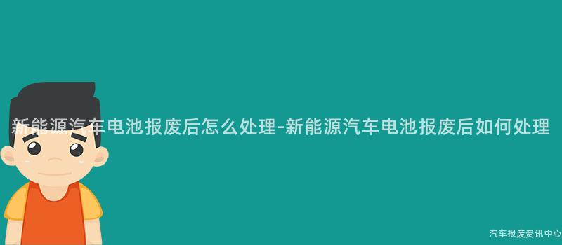 新能源汽车电池报废后怎么处理-新能源汽车电池报废后如何处理