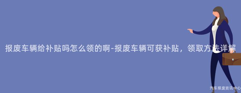 报废车辆给补贴吗怎么领的啊-报废车辆可获补贴，领取方法详解