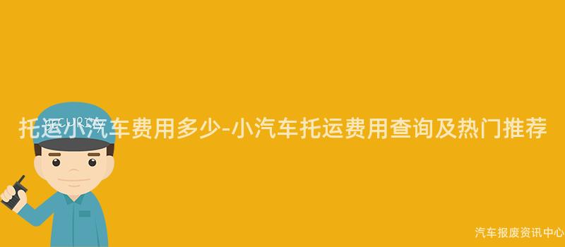 托运小汽车费用多少-小汽车托运费用查询及热门推荐