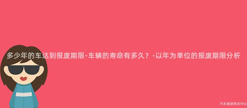 多少年的车达到报废期限-车辆的寿命有多久？-以年为单位的报废期限分析