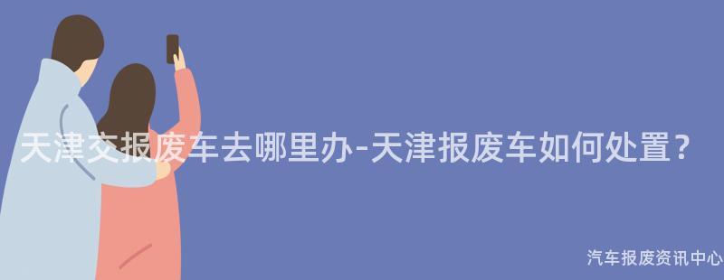 天津交报废车去哪里办-天津报废车如何处置？