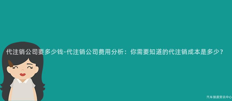 代注销公司要多少钱-代注销公司费用分析：你需要知道的代注销成本是多少？
