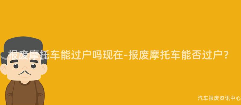 报废摩托车能过户吗现在-报废摩托车能否过户？