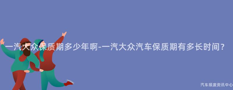 一汽大众保质期多少年啊-一汽大众汽车保质期有多长时间？