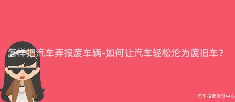 怎样把汽车弄报废车辆-如何让汽车轻松沦为废旧车？