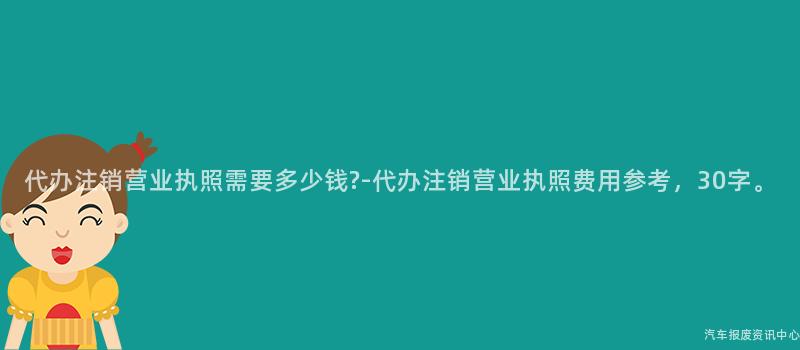 代办注销营业执照需要多少钱?-代办注销营业执照费用参考，30字。