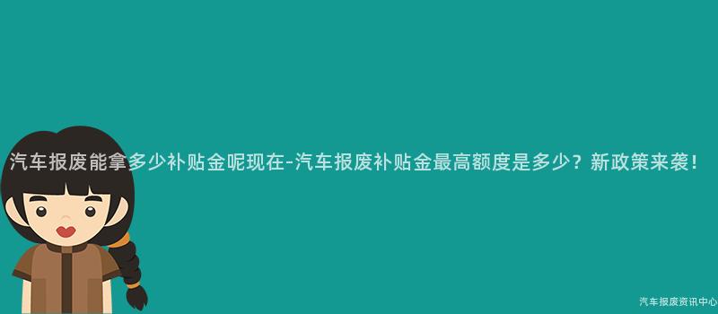 汽车报废能拿多少补贴金呢现在-汽车报废补贴金最高额度是多少？新政策来袭！