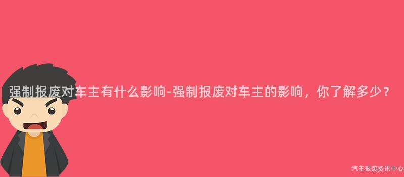 强制报废对车主有什么影响-强制报废对车主的影响，你了解多少？