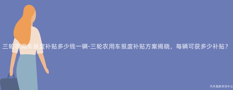 三轮农用车报废补贴多少钱一辆-三轮农用车报废补贴方案揭晓，每辆可获多少补贴？