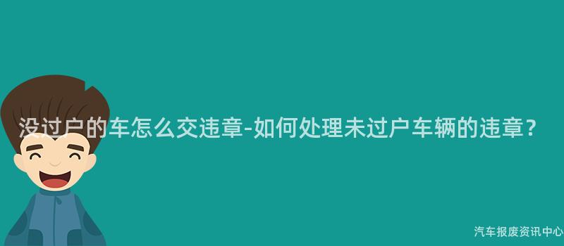 没过户的车怎么交违章-如何处理未过户车辆的违章？