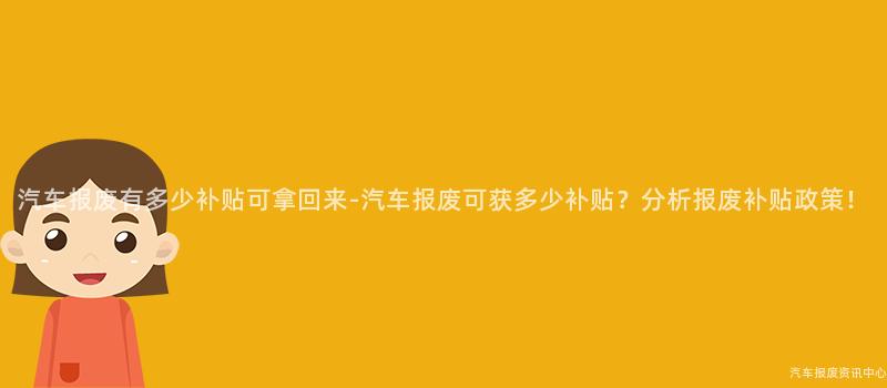 汽车报废有多少补贴可拿回来-汽车报废可获多少补贴？分析报废补贴政策！