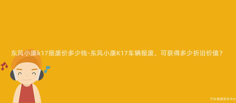 东风小康k17报废价多少钱-东风小康K17车辆报废，可获得多少折旧价值？
