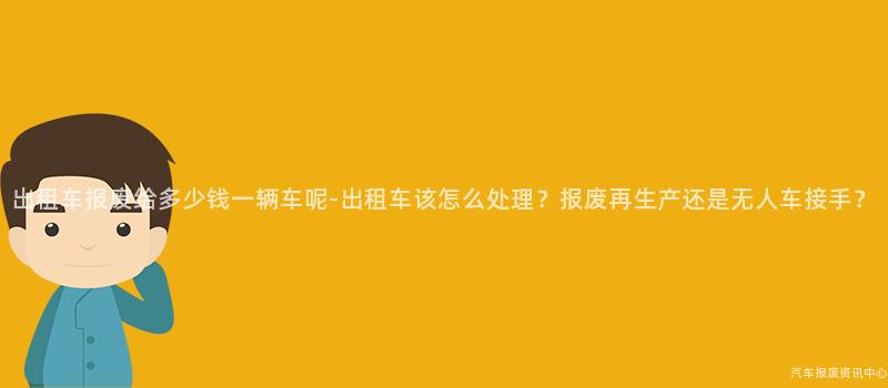出租车报废给多少钱一辆车呢-出租车该怎么处理？报废再生产还是无人车接手？