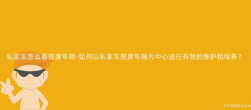 私家车怎么看报废年限-如何以私家车报废年限为中心进行有效的维护和保养？