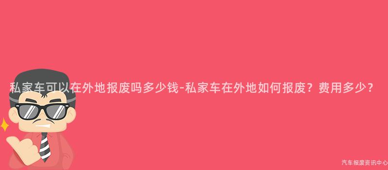 私家车可以在外地报废吗多少钱-私家车在外地如何报废？费用多少？