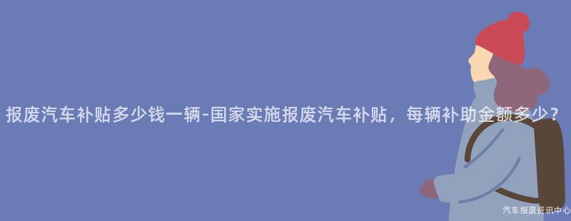 报废汽车补贴多少钱一辆-国家实施报废汽车补贴，每辆补助金额多少？