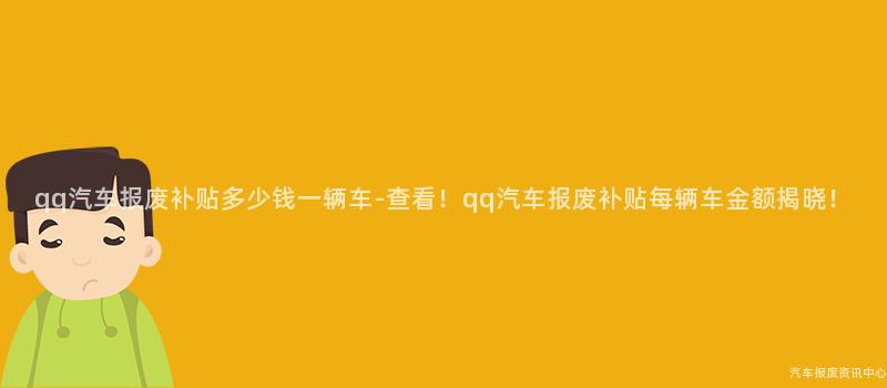 qq汽车报废补贴多少钱一辆车-查看！qq汽车报废补贴每辆车金额揭晓！