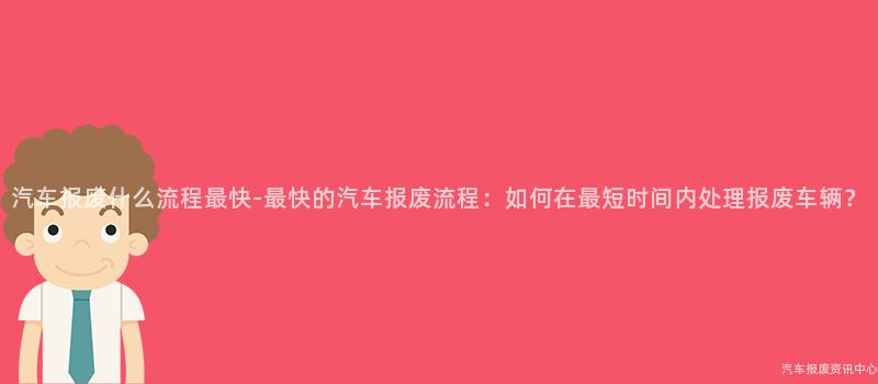 汽车报废什么流程最快-最快的汽车报废流程：如何在最短时间内处理报废车辆？