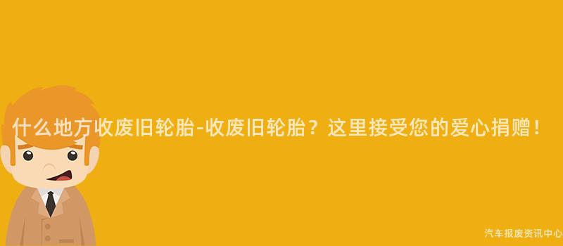 什么地方收废旧轮胎-收废旧轮胎？这里接受您的爱心捐赠！