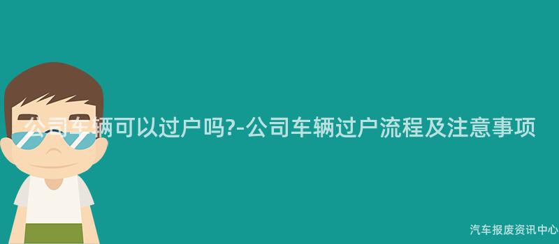 公司车辆可以过户吗?-公司车辆过户流程及注意事项