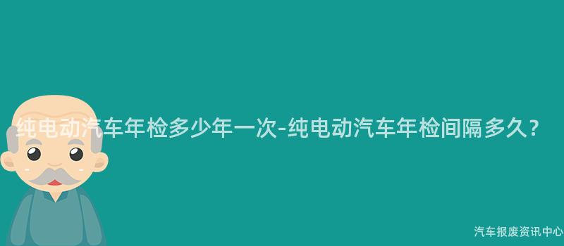 纯电动汽车年检多少年一次-纯电动汽车年检间隔多久？