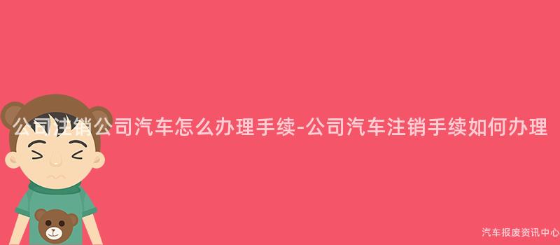 公司注销公司汽车怎么办理手续-公司汽车注销手续如何办理