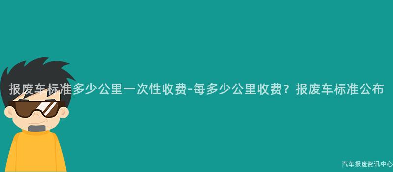 报废车标准多少公里一次性收费-每多少公里收费？报废车标准公布