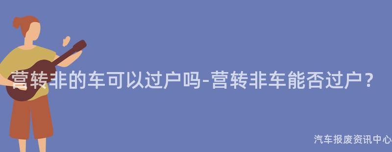 营转非的车可以过户吗-营转非车能否过户？