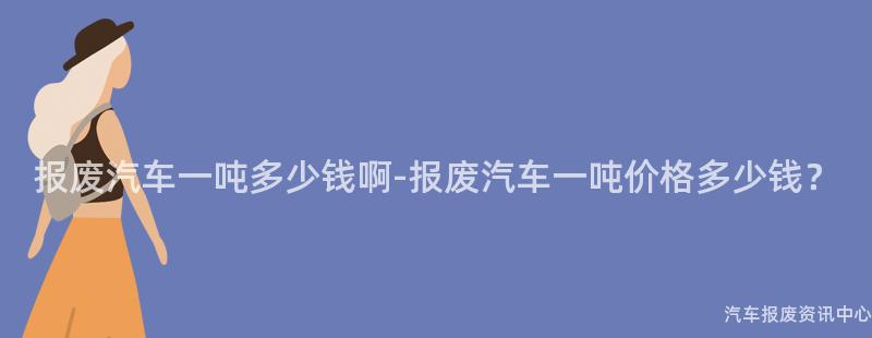 报废汽车一吨多少钱啊-报废汽车一吨价格多少钱？