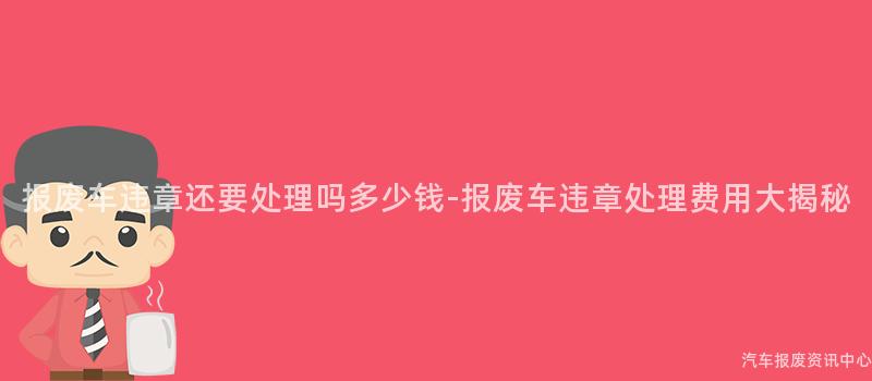 报废车违章还要处理吗多少钱-报废车违章处理费用大揭秘