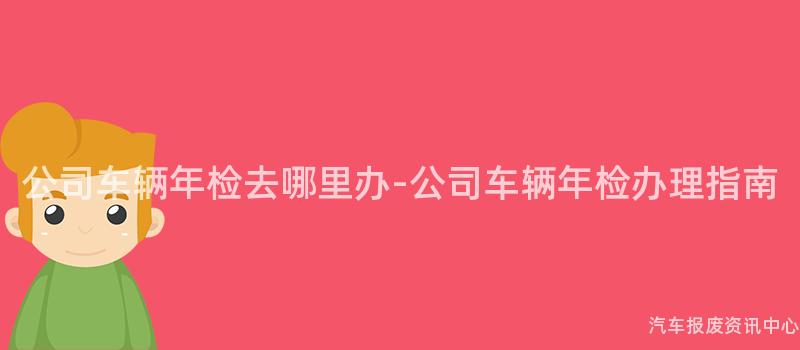 公司车辆年检去哪里办-公司车辆年检办理指南