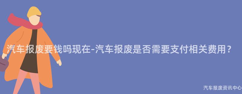 汽车报废要钱吗现在-汽车报废是否需要支付相关费用？