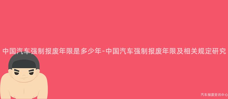 中国汽车强制报废年限是多少年-中国汽车强制报废年限及相关规定研究
