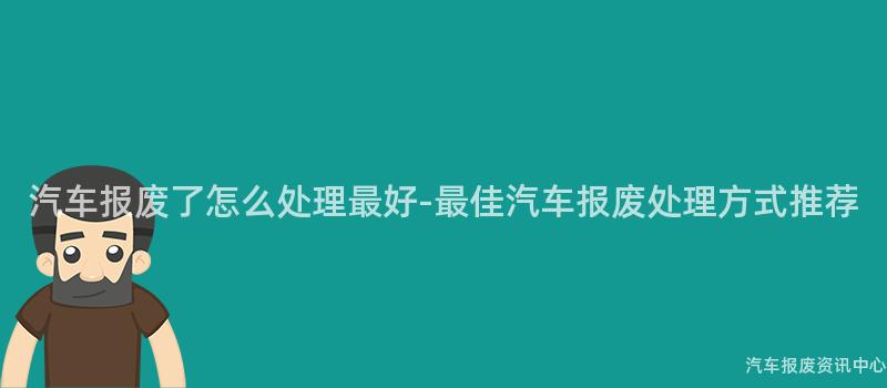 汽车报废了怎么处理最好-最佳汽车报废处理方式推荐
