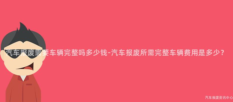 汽车报废需要车辆完整吗多少钱-汽车报废所需完整车辆费用是多少？